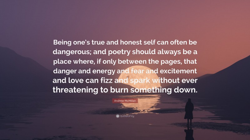 Andrew McMillan Quote: “Being one’s true and honest self can often be dangerous; and poetry should always be a place where, if only between the pages, that danger and energy and fear and excitement and love can fizz and spark without ever threatening to burn something down.”