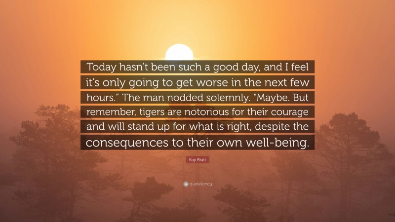 Kay Bratt Quote: “Today hasn’t been such a good day, and I feel it’s only going to get worse in the next few hours.” The man nodded solemnly. “Maybe. But remember, tigers are notorious for their courage and will stand up for what is right, despite the consequences to their own well-being.”