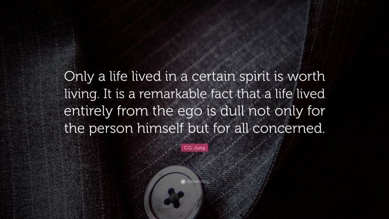 C.G. Jung Quote: “Only a life lived in a certain spirit is worth living. It is a remarkable fact that a life lived entirely from the ego is dull not only for the person himself but for all concerned.”