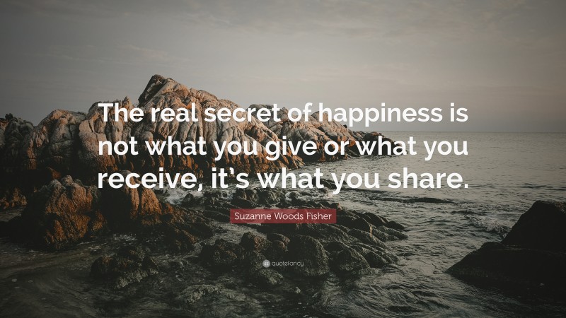 Suzanne Woods Fisher Quote: “The real secret of happiness is not what you give or what you receive, it’s what you share.”