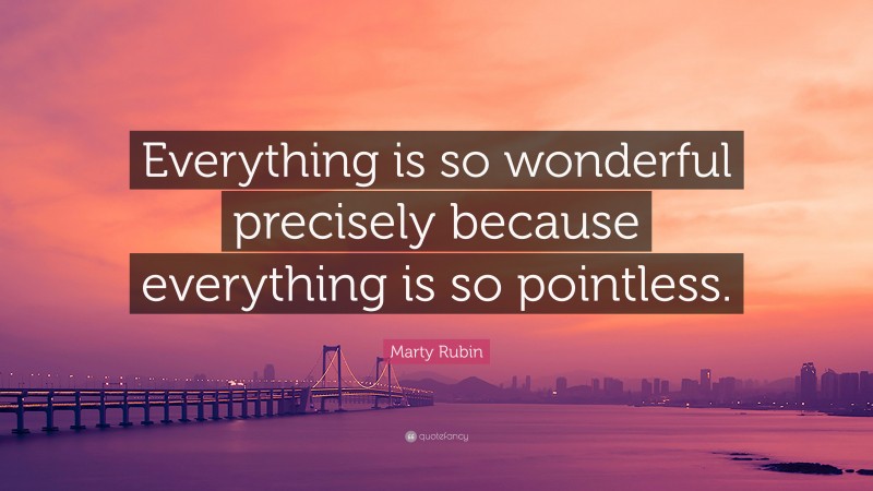 Marty Rubin Quote: “Everything is so wonderful precisely because everything is so pointless.”