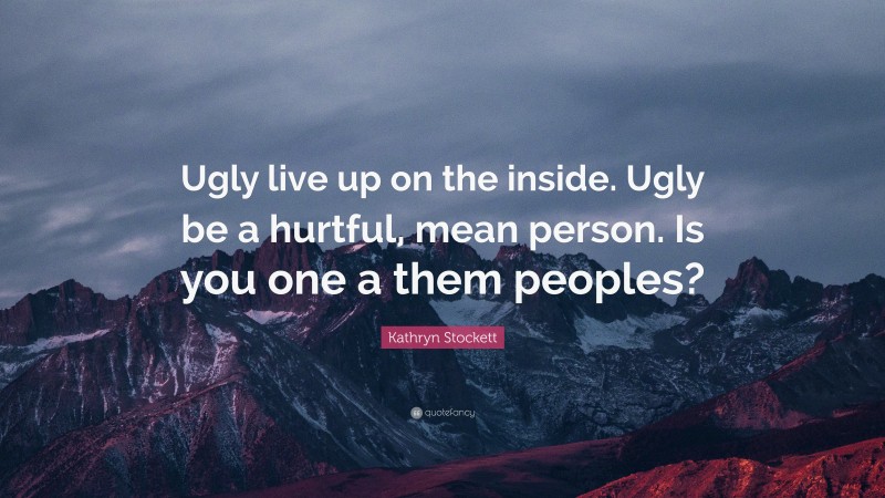 Kathryn Stockett Quote: “Ugly live up on the inside. Ugly be a hurtful, mean person. Is you one a them peoples?”
