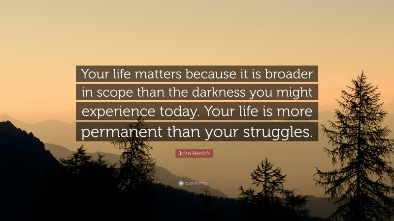 John Herrick Quote: “Your life matters because it is broader in scope than the darkness you might experience today. Your life is more permanent than your struggles.”
