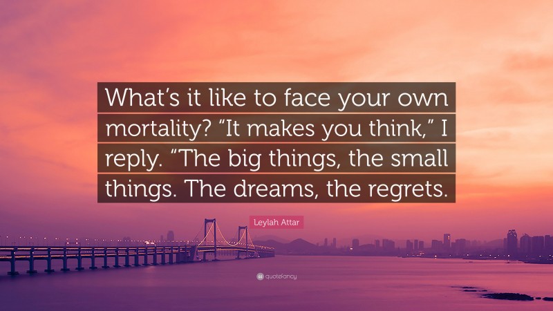 Leylah Attar Quote: “What’s it like to face your own mortality? “It makes you think,” I reply. “The big things, the small things. The dreams, the regrets.”