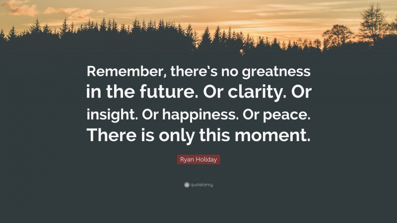 Ryan Holiday Quote: “Remember, there’s no greatness in the future. Or clarity. Or insight. Or happiness. Or peace. There is only this moment.”