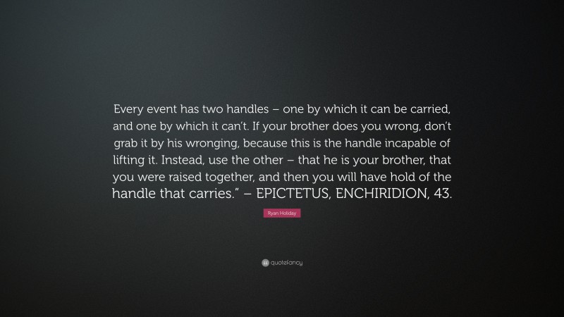 Ryan Holiday Quote: “Every event has two handles – one by which it can be carried, and one by which it can’t. If your brother does you wrong, don’t grab it by his wronging, because this is the handle incapable of lifting it. Instead, use the other – that he is your brother, that you were raised together, and then you will have hold of the handle that carries.” – EPICTETUS, ENCHIRIDION, 43.”