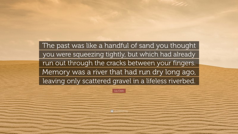 Liu Cixin Quote: “The past was like a handful of sand you thought you were squeezing tightly, but which had already run out through the cracks between your fingers. Memory was a river that had run dry long ago, leaving only scattered gravel in a lifeless riverbed.”