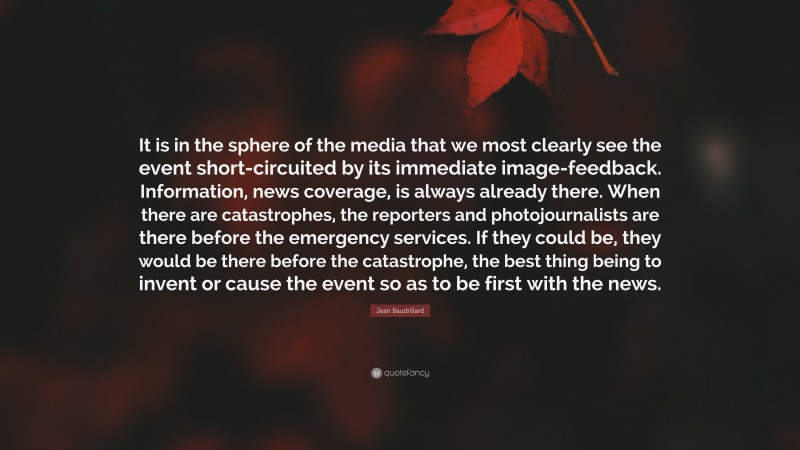 Jean Baudrillard Quote: “It is in the sphere of the media that we most clearly see the event short-circuited by its immediate image-feedback. Information, news coverage, is always already there. When there are catastrophes, the reporters and photojournalists are there before the emergency services. If they could be, they would be there before the catastrophe, the best thing being to invent or cause the event so as to be first with the news.”