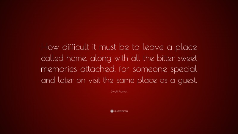 Swati Kumar Quote: “How difficult it must be to leave a place called home, along with all the bitter sweet memories attached, for someone special and later on visit the same place as a guest.”