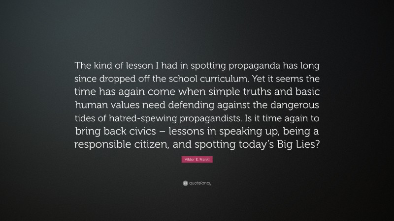 Viktor E. Frankl Quote: “The kind of lesson I had in spotting propaganda has long since dropped off the school curriculum. Yet it seems the time has again come when simple truths and basic human values need defending against the dangerous tides of hatred-spewing propagandists. Is it time again to bring back civics – lessons in speaking up, being a responsible citizen, and spotting today’s Big Lies?”