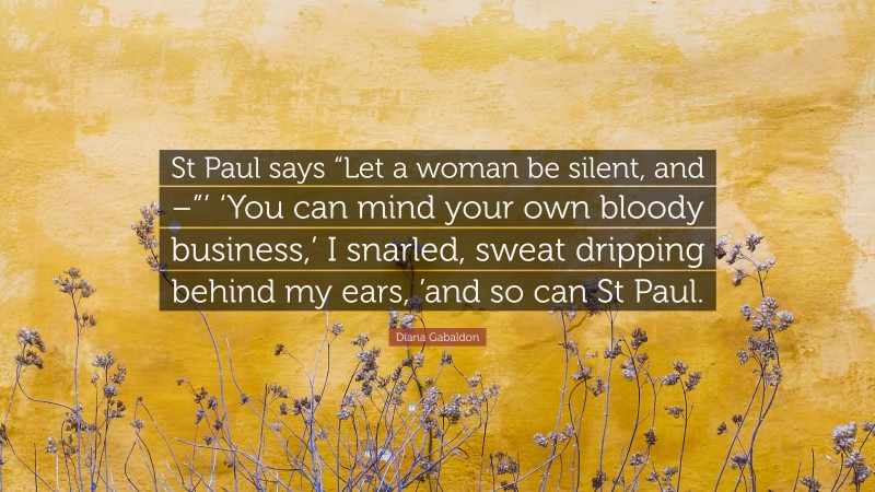 Diana Gabaldon Quote: “St Paul says “Let a woman be silent, and –”’ ‘You can mind your own bloody business,’ I snarled, sweat dripping behind my ears, ’and so can St Paul.”