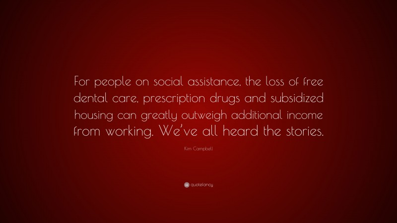 Kim Campbell Quote: “For people on social assistance, the loss of free dental care, prescription drugs and subsidized housing can greatly outweigh additional income from working. We’ve all heard the stories.”