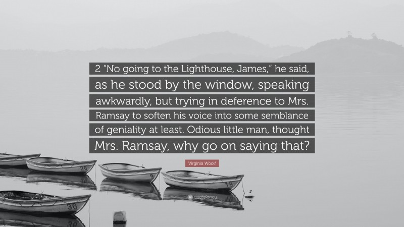 Virginia Woolf Quote: “2 “No going to the Lighthouse, James,” he said, as he stood by the window, speaking awkwardly, but trying in deference to Mrs. Ramsay to soften his voice into some semblance of geniality at least. Odious little man, thought Mrs. Ramsay, why go on saying that?”