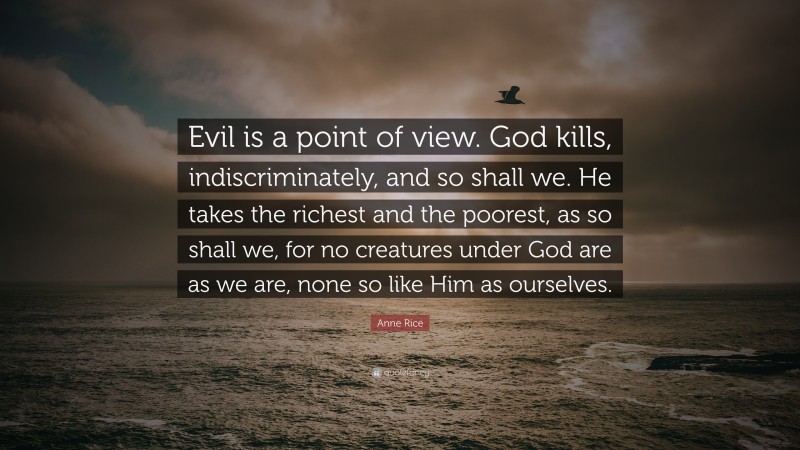 Anne Rice Quote: “Evil is a point of view. God kills, indiscriminately, and so shall we. He takes the richest and the poorest, as so shall we, for no creatures under God are as we are, none so like Him as ourselves.”