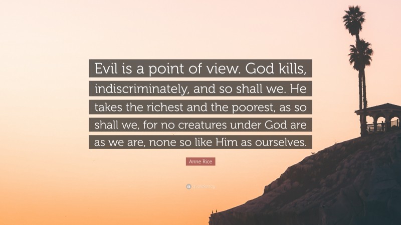 Anne Rice Quote: “Evil is a point of view. God kills, indiscriminately, and so shall we. He takes the richest and the poorest, as so shall we, for no creatures under God are as we are, none so like Him as ourselves.”