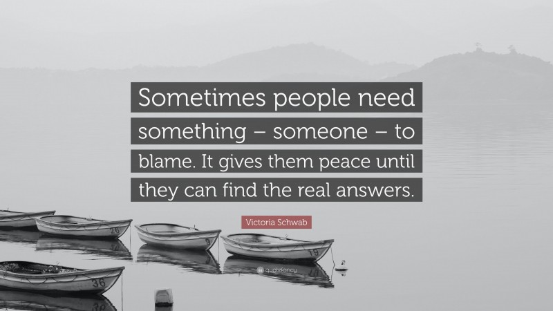 Victoria Schwab Quote: “Sometimes people need something – someone – to blame. It gives them peace until they can find the real answers.”