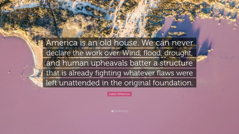 Isabel Wilkerson Quote: “America is an old house. We can never declare the work over. Wind, flood, drought, and human upheavals batter a structure that is already fighting whatever flaws were left unattended in the original foundation.”