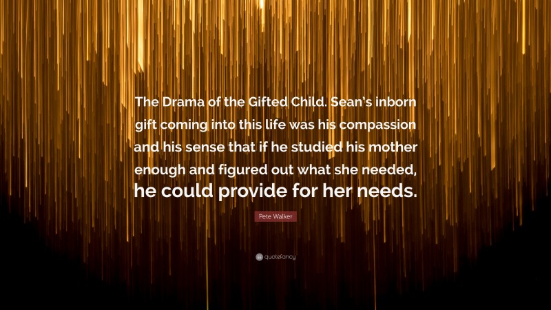 Pete Walker Quote: “The Drama of the Gifted Child. Sean’s inborn gift coming into this life was his compassion and his sense that if he studied his mother enough and figured out what she needed, he could provide for her needs.”