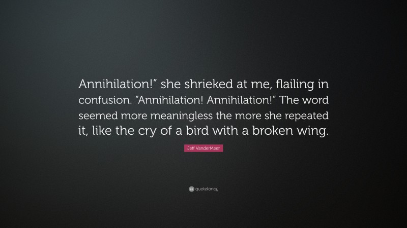 Jeff VanderMeer Quote: “Annihilation!” she shrieked at me, flailing in confusion. “Annihilation! Annihilation!” The word seemed more meaningless the more she repeated it, like the cry of a bird with a broken wing.”