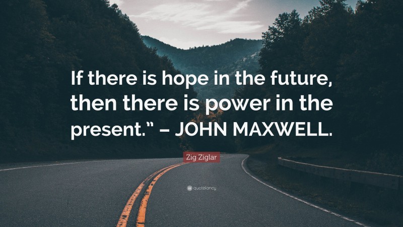 Zig Ziglar Quote: “If there is hope in the future, then there is power in the present.” – JOHN MAXWELL.”