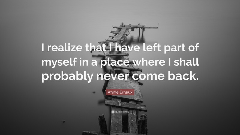 Annie Ernaux Quote: “I realize that I have left part of myself in a place where I shall probably never come back.”