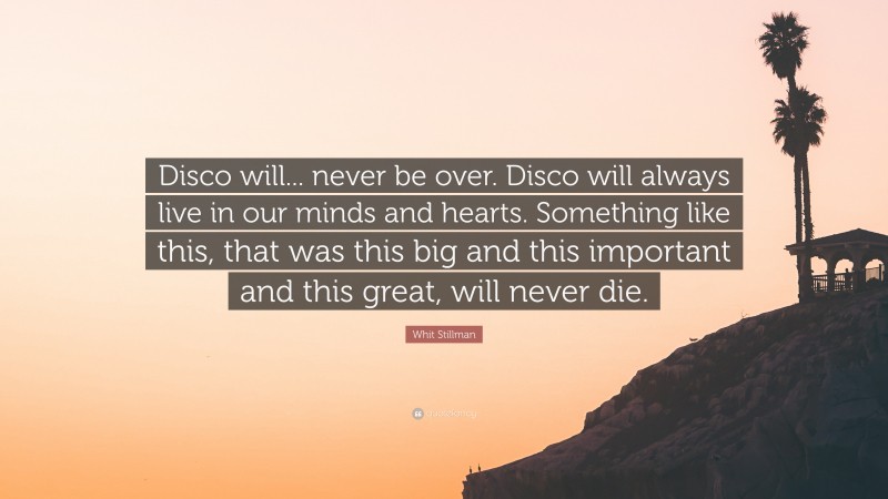Whit Stillman Quote: “Disco will... never be over. Disco will always live in our minds and hearts. Something like this, that was this big and this important and this great, will never die.”
