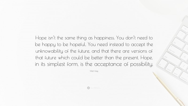 Matt Haig Quote: “Hope isn’t the same thing as happiness. You don’t need to be happy to be hopeful. You need instead to accept the unknowability of the future, and that there are versions of that future which could be better than the present. Hope, in its simplest form, is the acceptance of possibility.”
