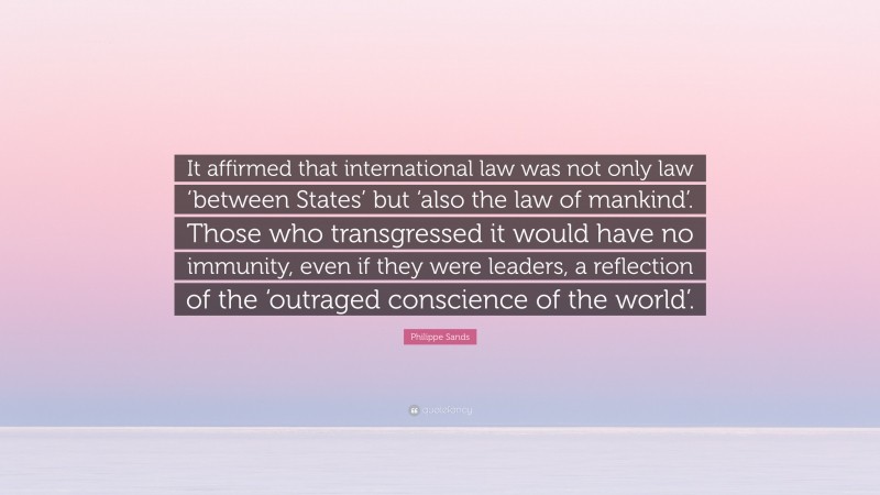 Philippe Sands Quote: “It affirmed that international law was not only law ‘between States’ but ‘also the law of mankind’. Those who transgressed it would have no immunity, even if they were leaders, a reflection of the ‘outraged conscience of the world’.”