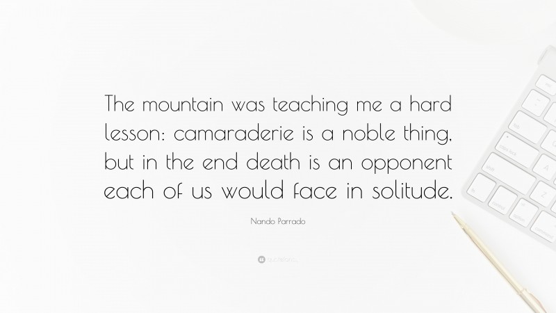 Nando Parrado Quote: “The mountain was teaching me a hard lesson: camaraderie is a noble thing, but in the end death is an opponent each of us would face in solitude.”