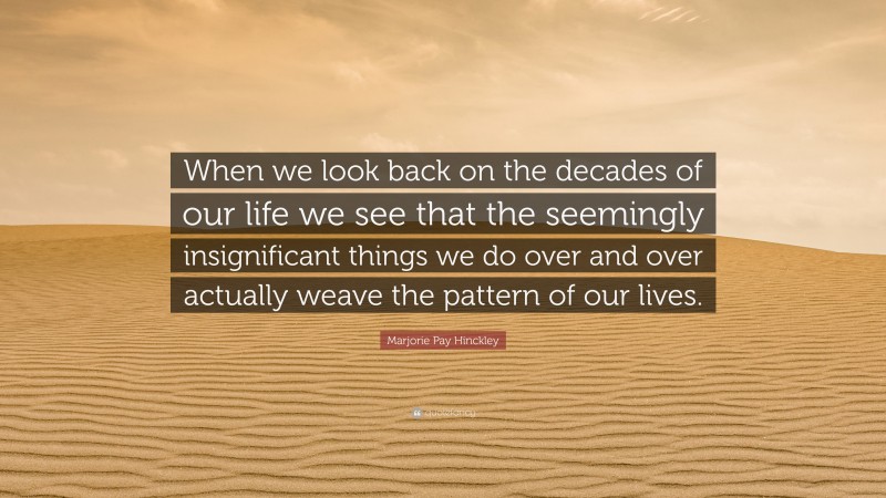 Marjorie Pay Hinckley Quote: “When we look back on the decades of our life we see that the seemingly insignificant things we do over and over actually weave the pattern of our lives.”