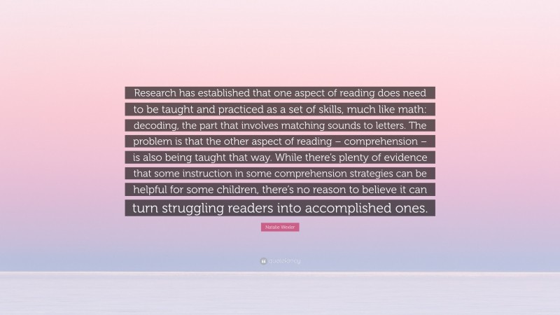 Natalie Wexler Quote: “Research has established that one aspect of reading does need to be taught and practiced as a set of skills, much like math: decoding, the part that involves matching sounds to letters. The problem is that the other aspect of reading – comprehension – is also being taught that way. While there’s plenty of evidence that some instruction in some comprehension strategies can be helpful for some children, there’s no reason to believe it can turn struggling readers into accomplished ones.”