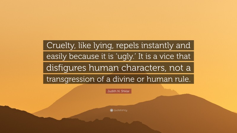 Judith N. Shklar Quote: “Cruelty, like lying, repels instantly and easily because it is ‘ugly.’ It is a vice that disfigures human characters, not a transgression of a divine or human rule.”
