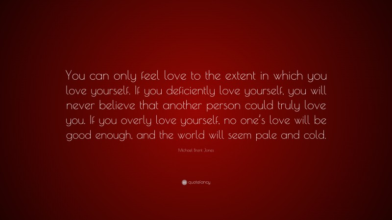 Michael Brent Jones Quote: “You can only feel love to the extent in which you love yourself. If you deficiently love yourself, you will never believe that another person could truly love you. If you overly love yourself, no one’s love will be good enough, and the world will seem pale and cold.”