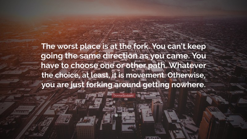 Donna Goddard Quote: “The worst place is at the fork. You can’t keep going the same direction as you came. You have to choose one or other path. Whatever the choice, at least, it is movement. Otherwise, you are just forking around getting nowhere.”
