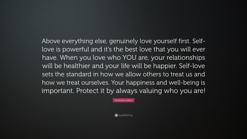 Stephanie Lahart Quote: “Above everything else, genuinely love yourself first. Self-love is powerful and it’s the best love that you will ever have. When you love who YOU are, your relationships will be healthier and your life will be happier. Self-love sets the standard in how we allow others to treat us and how we treat ourselves. Your happiness and well-being is important. Protect it by always valuing who you are!”
