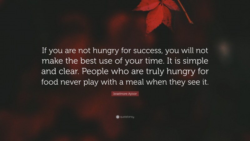 Israelmore Ayivor Quote: “If you are not hungry for success, you will not make the best use of your time. It is simple and clear. People who are truly hungry for food never play with a meal when they see it.”