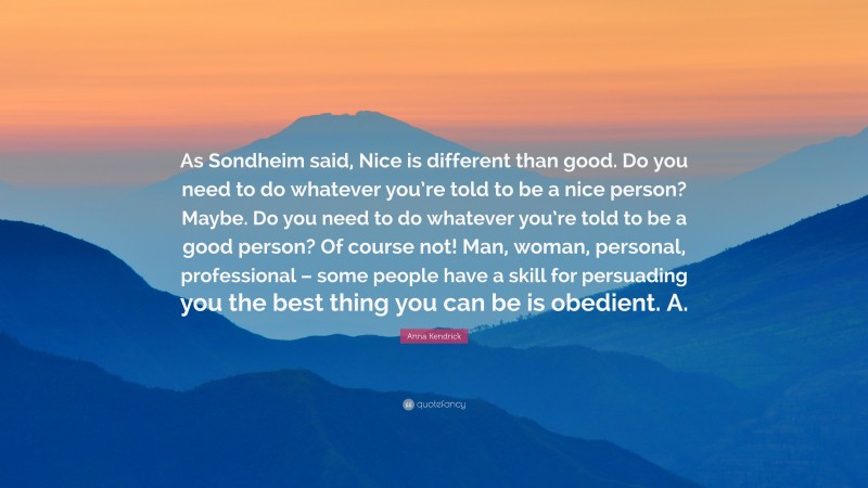 Anna Kendrick Quote: “As Sondheim said, Nice is different than good. Do you need to do whatever you’re told to be a nice person? Maybe. Do you need to do whatever you’re told to be a good person? Of course not! Man, woman, personal, professional – some people have a skill for persuading you the best thing you can be is obedient. A.”