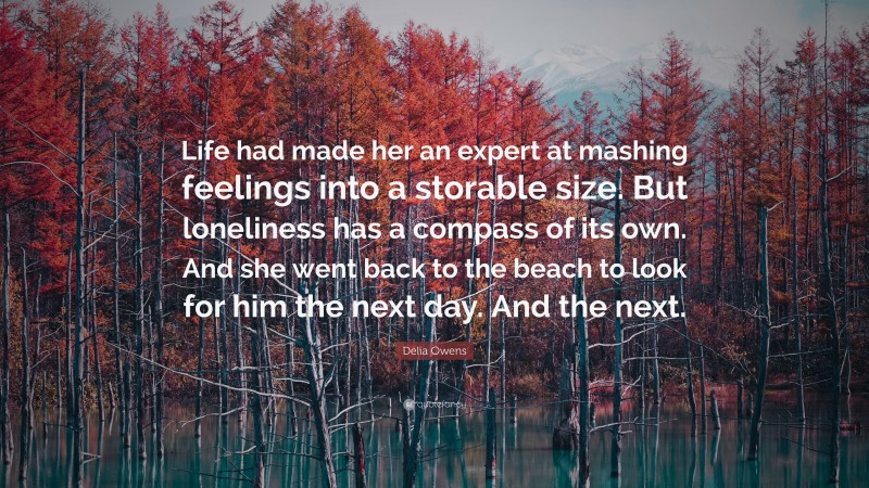 Delia Owens Quote: “Life had made her an expert at mashing feelings into a storable size. But loneliness has a compass of its own. And she went back to the beach to look for him the next day. And the next.”