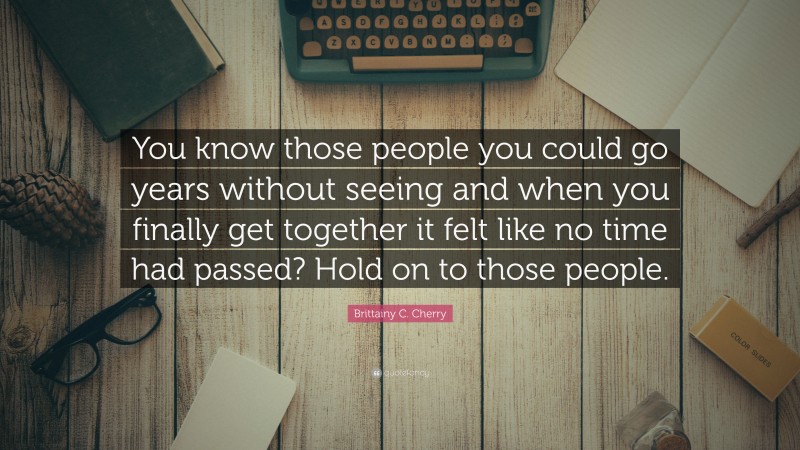 Brittainy C. Cherry Quote: “You know those people you could go years without seeing and when you finally get together it felt like no time had passed? Hold on to those people.”