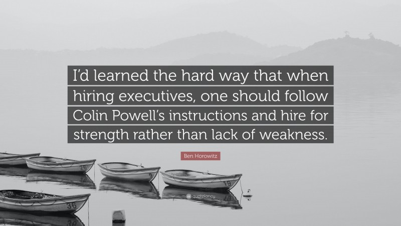 Ben Horowitz Quote: “I’d learned the hard way that when hiring executives, one should follow Colin Powell’s instructions and hire for strength rather than lack of weakness.”