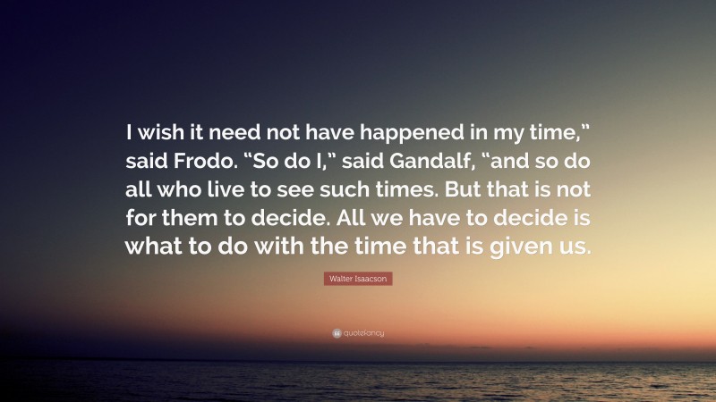 Walter Isaacson Quote: “I wish it need not have happened in my time,” said Frodo. “So do I,” said Gandalf, “and so do all who live to see such times. But that is not for them to decide. All we have to decide is what to do with the time that is given us.”