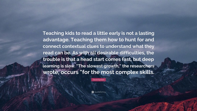 David Epstein Quote: “Teaching kids to read a little early is not a lasting advantage. Teaching them how to hunt for and connect contextual clues to understand what they read can be. As with all desirable difficulties, the trouble is that a head start comes fast, but deep learning is slow. “The slowest growth,” the researchers wrote, occurs “for the most complex skills.”