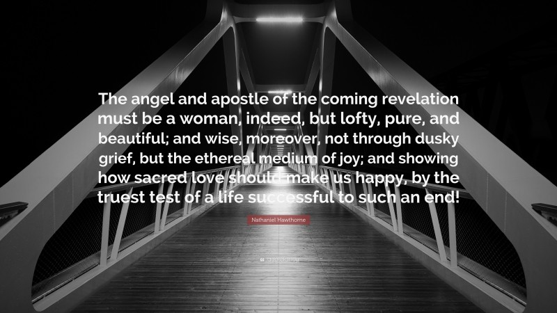 Nathaniel Hawthorne Quote: “The angel and apostle of the coming revelation must be a woman, indeed, but lofty, pure, and beautiful; and wise, moreover, not through dusky grief, but the ethereal medium of joy; and showing how sacred love should make us happy, by the truest test of a life successful to such an end!”