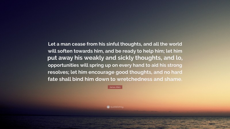 James Allen Quote: “Let a man cease from his sinful thoughts, and all the world will soften towards him, and be ready to help him; let him put away his weakly and sickly thoughts, and lo, opportunities will spring up on every hand to aid his strong resolves; let him encourage good thoughts, and no hard fate shall bind him down to wretchedness and shame.”