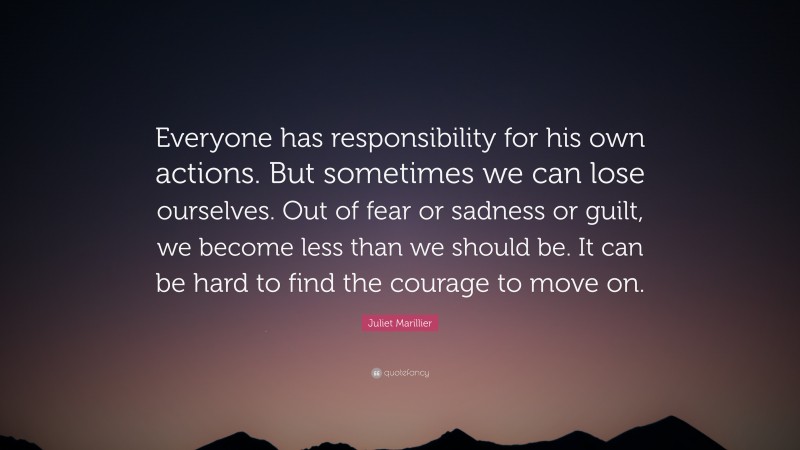 Juliet Marillier Quote: “Everyone has responsibility for his own actions. But sometimes we can lose ourselves. Out of fear or sadness or guilt, we become less than we should be. It can be hard to find the courage to move on.”