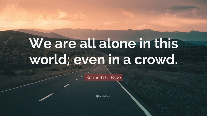 Kenneth G. Eade Quote: “We are all alone in this world; even in a crowd.”
