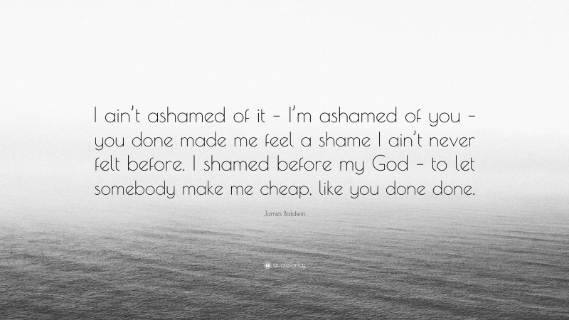 James Baldwin Quote: “I ain’t ashamed of it – I’m ashamed of you – you done made me feel a shame I ain’t never felt before. I shamed before my God – to let somebody make me cheap, like you done done.”