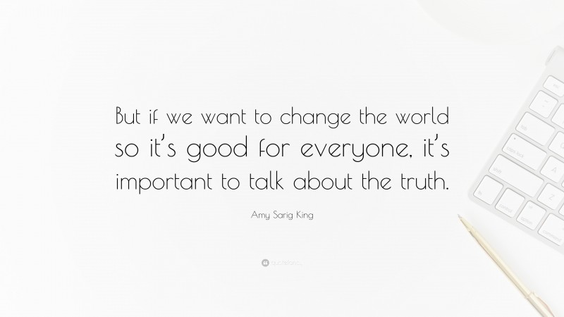 Amy Sarig King Quote: “But if we want to change the world so it’s good for everyone, it’s important to talk about the truth.”
