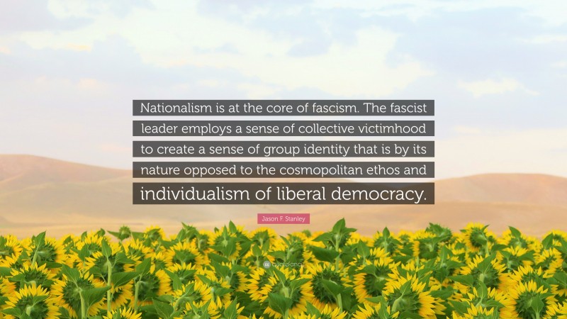 Jason F. Stanley Quote: “Nationalism is at the core of fascism. The fascist leader employs a sense of collective victimhood to create a sense of group identity that is by its nature opposed to the cosmopolitan ethos and individualism of liberal democracy.”