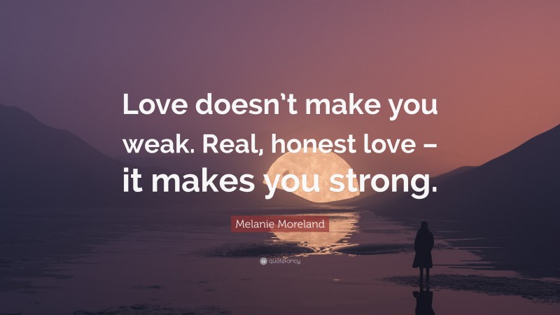 Melanie Moreland Quote: “Love doesn’t make you weak. Real, honest love – it makes you strong.”